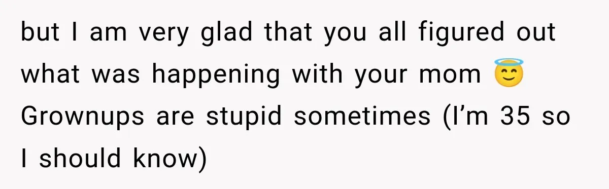 but I am very glad that you all figured out what was happening with your mom 😇 Grownups are stupid sometimes (I’m 35 so I should know)
