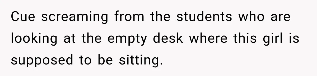 Cue screaming from the students who are looking at the empty desk where this girl is supposed to be sitting.