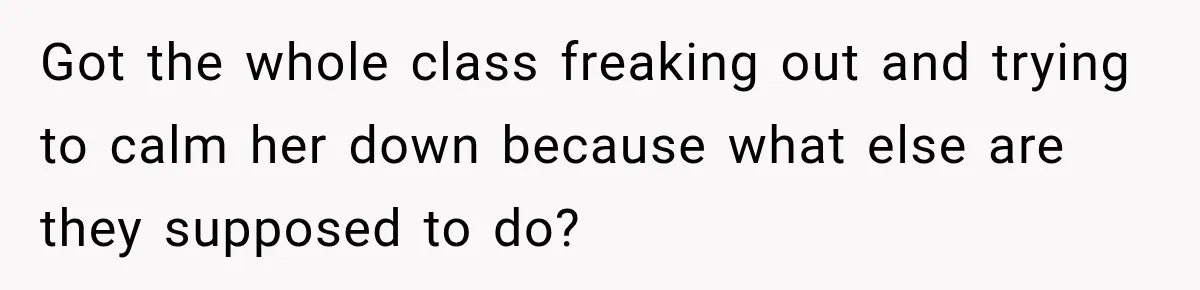 Got the whole class freaking out and trying to calm her down because what else are they supposed to do?