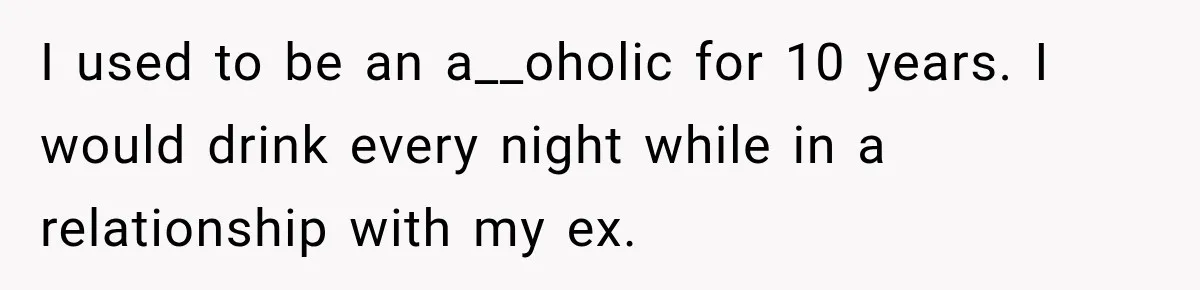 I used to be an a__oholic for 10 years. I would drink every night while in a relationship with my ex.