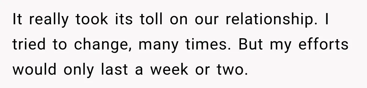 It really took its toll on our relationship. I tried to change, many times. But my efforts would only last a week or two.