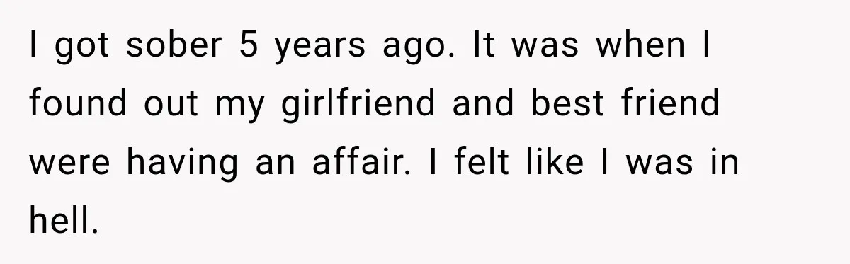 I got sober 5 years ago. It was when I found out my girlfriend and best friend were having an affair. I felt like I was in hell.