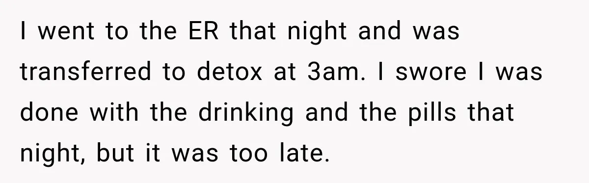 I went to the ER that night and was transferred to detox at 3am. I swore I was done with the drinking and the pills that night, but it was...