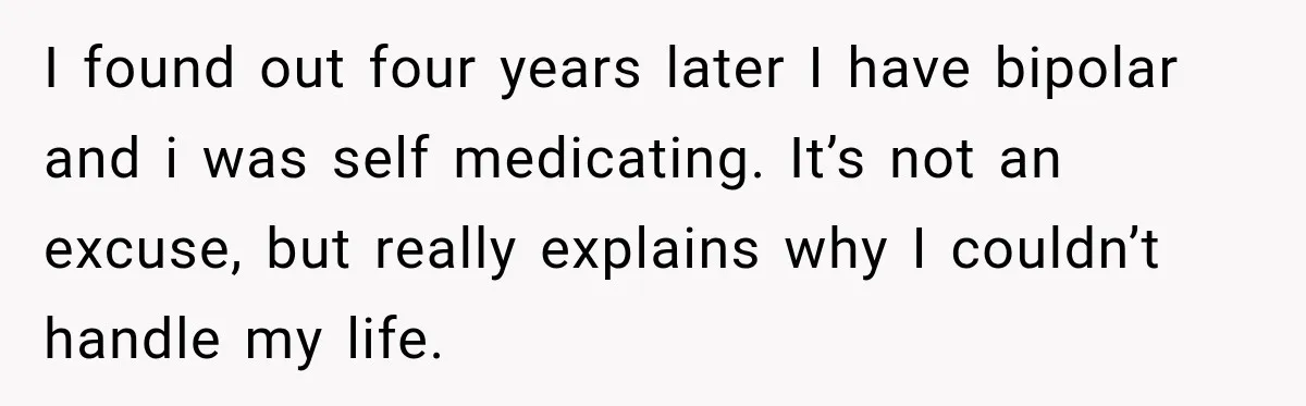 I found out four years later I have bipolar and i was self medicating. It’s not an excuse, but really explains why I couldn’t handle my life.
