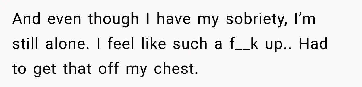 And even though I have my sobriety, I’m still alone. I feel like such a f__k up.. Had to get that off my chest.