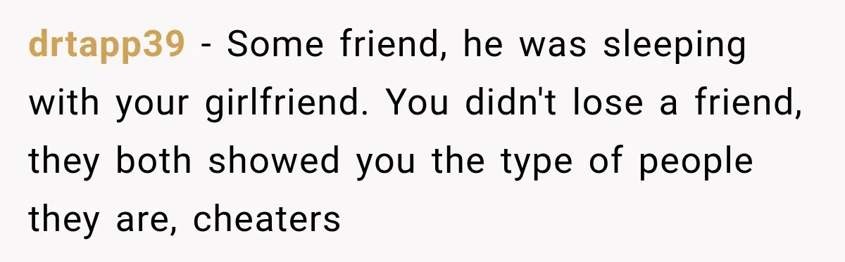 drtapp39 − Some friend, he was sleeping with your girlfriend. You didn't lose a friend, they both showed you the type of people they are, cheaters