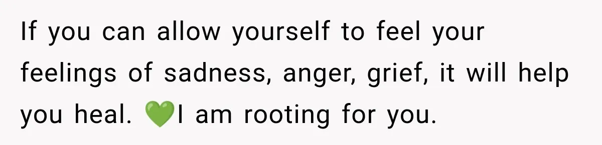 If you can allow yourself to feel your feelings of sadness, anger, grief, it will help you heal. 💚I am rooting for you.