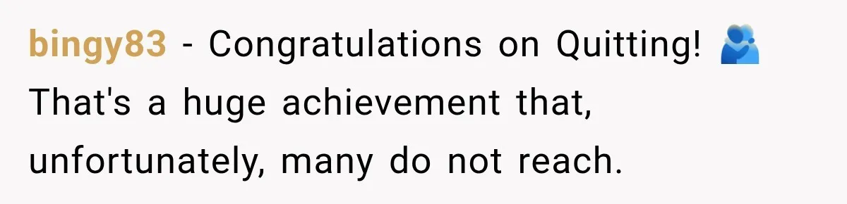 bingy83 − Congratulations on Quitting! 🫂That's a huge achievement that, unfortunately, many do not reach.