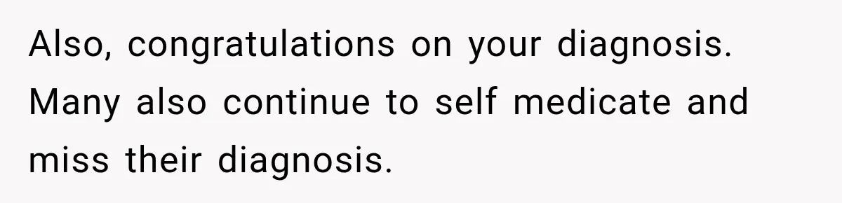 Also, congratulations on your diagnosis. Many also continue to self medicate and miss their diagnosis.