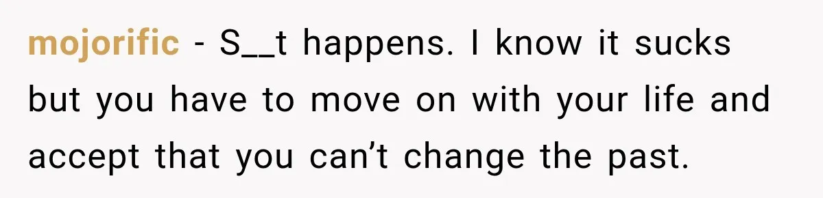mojorific − S__t happens. I know it sucks but you have to move on with your life and accept that you can’t change the past.