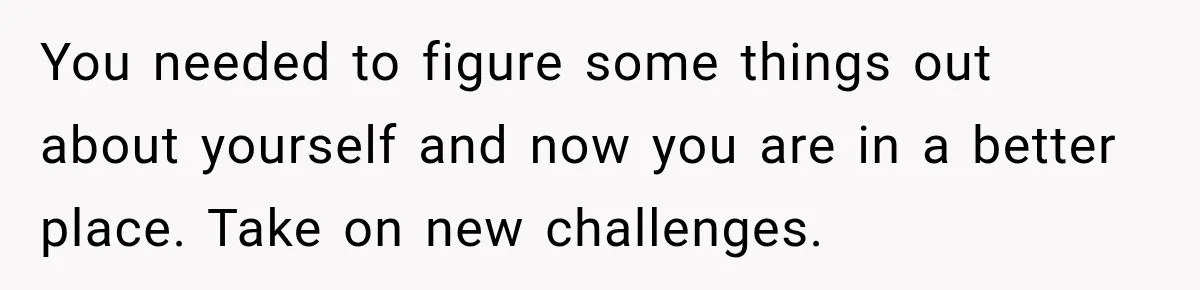 You needed to figure some things out about yourself and now you are in a better place. Take on new challenges.
