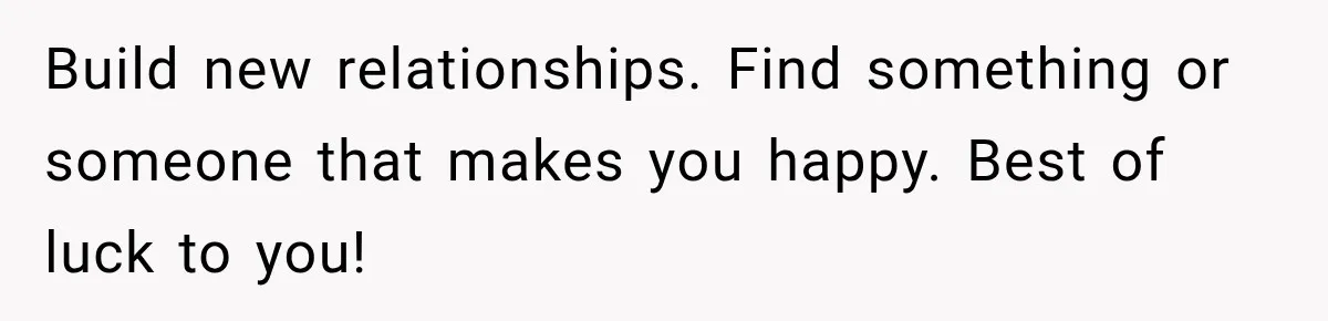 Build new relationships. Find something or someone that makes you happy. Best of luck to you!