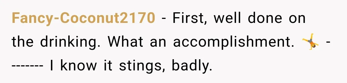 Fancy-Coconut2170 − First, well done on the drinking. What an accomplishment. 🤸 -------- I know it stings, badly.