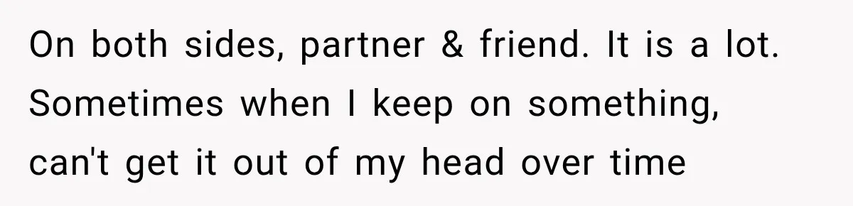 On both sides, partner & friend. It is a lot. Sometimes when I keep on something, can't get it out of my head over time