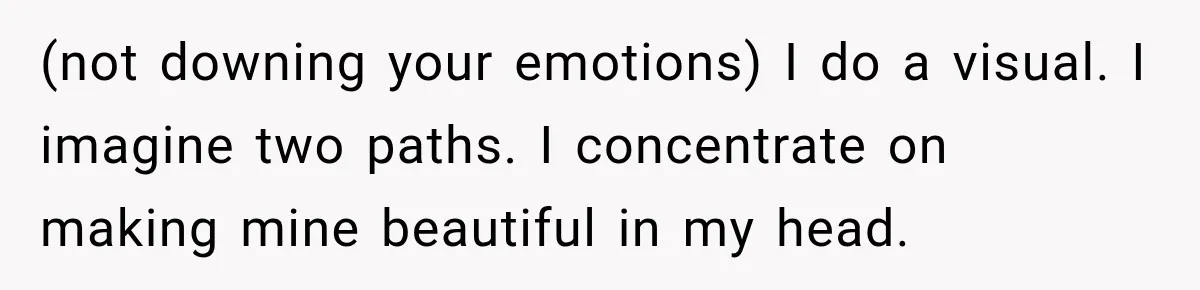 (not downing your emotions) I do a visual. I imagine two paths. I concentrate on making mine beautiful in my head.