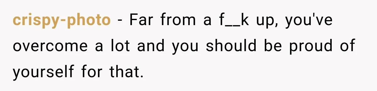 crispy-photo − Far from a f__k up, you've overcome a lot and you should be proud of yourself for that.