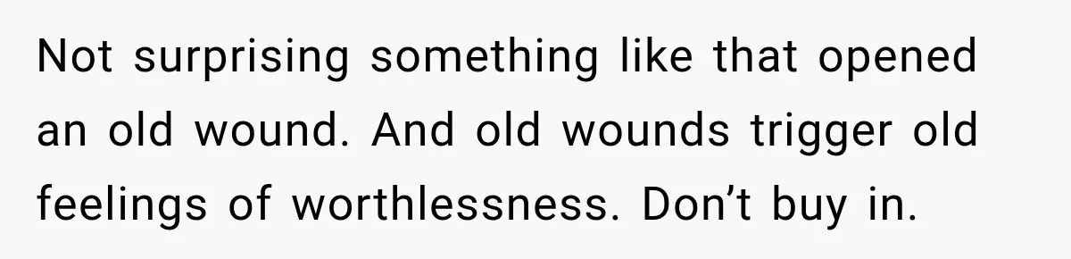 Not surprising something like that opened an old wound. And old wounds trigger old feelings of worthlessness. Don’t buy in.