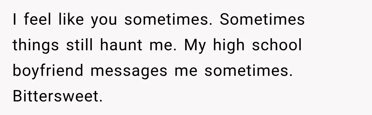 I feel like you sometimes. Sometimes things still haunt me. My high school boyfriend messages me sometimes. Bittersweet.