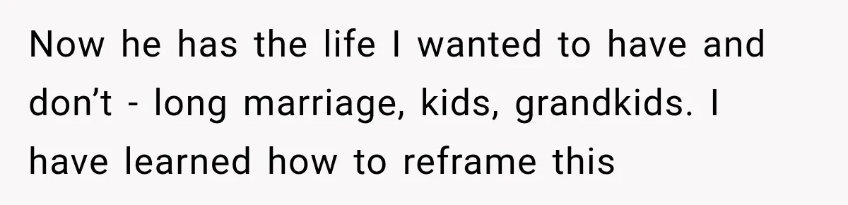 Now he has the life I wanted to have and don’t - long marriage, kids, grandkids. I have learned how to reframe this