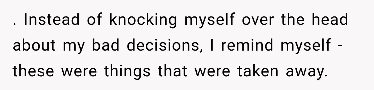 . Instead of knocking myself over the head about my bad decisions, I remind myself - these were things that were taken away.