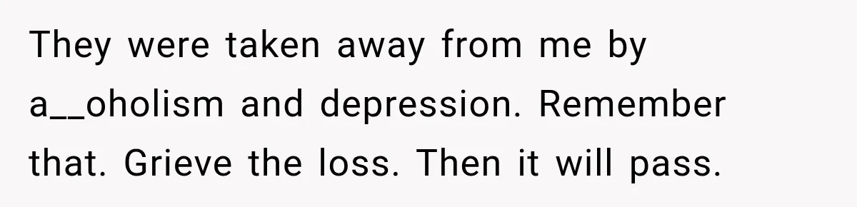 They were taken away from me by a__oholism and depression. Remember that. Grieve the loss. Then it will pass.