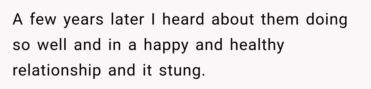 A few years later I heard about them doing so well and in a happy and healthy relationship and it stung.