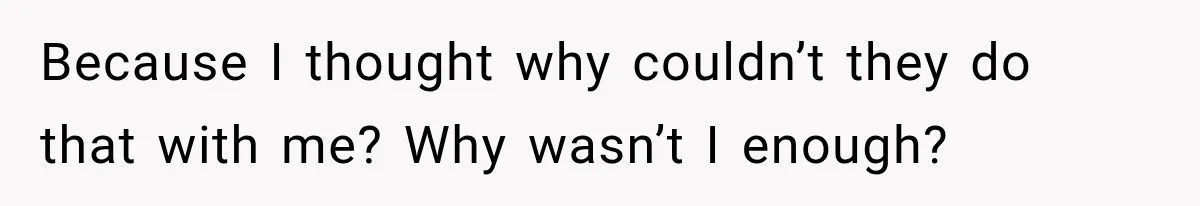 Because I thought why couldn’t they do that with me? Why wasn’t I enough?