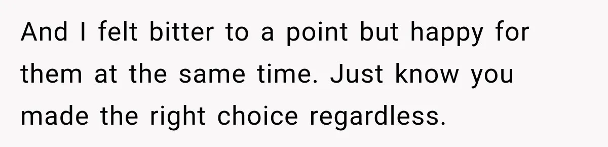 And I felt bitter to a point but happy for them at the same time. Just know you made the right choice regardless.