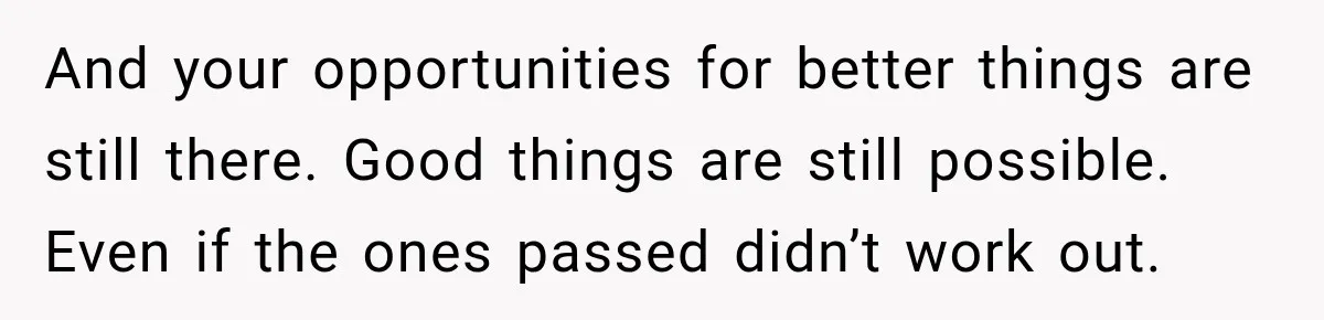 And your opportunities for better things are still there. Good things are still possible. Even if the ones passed didn’t work out.