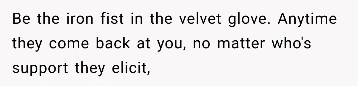 Be the iron fist in the velvet glove. Anytime they come back at you, no matter who's support they elicit,