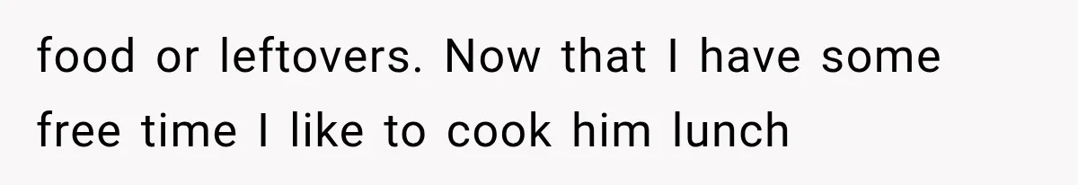food or leftovers. Now that I have some free time I like to cook him lunch