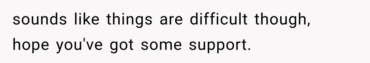 sounds like things are difficult though, hope you've got some support.