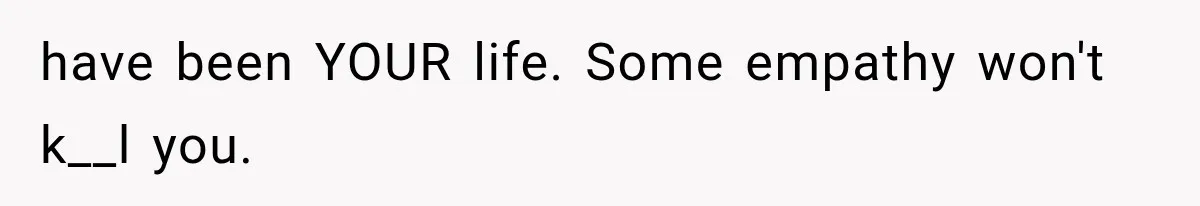 have been YOUR life. Some empathy won't k__l you.