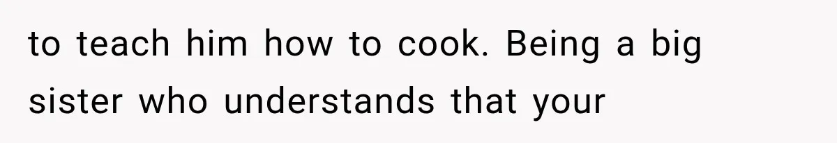 to teach him how to cook. Being a big sister who understands that your