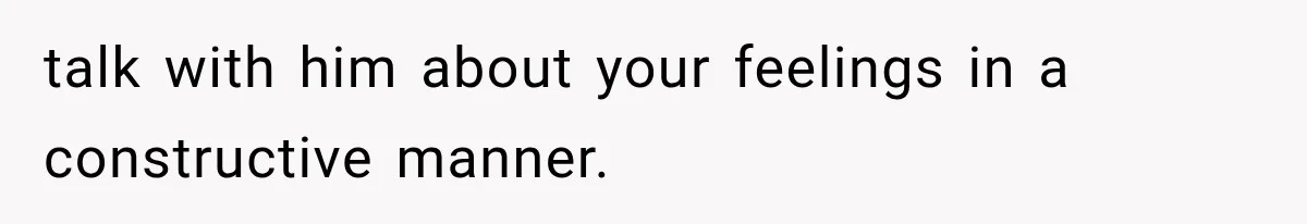 talk with him about your feelings in a constructive manner.