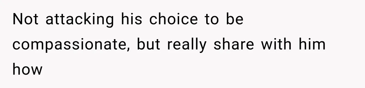 Not attacking his choice to be compassionate, but really share with him how