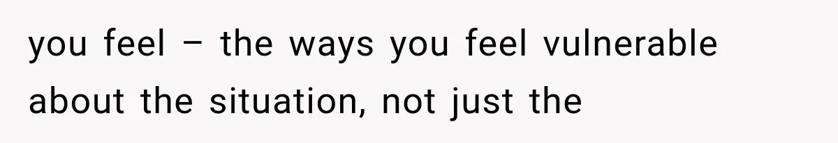 you feel – the ways you feel vulnerable about the situation, not just the