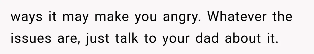 ways it may make you angry. Whatever the issues are, just talk to your dad about it.