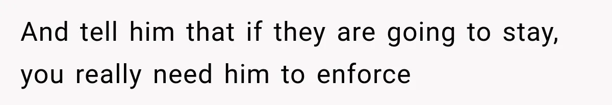 And tell him that if they are going to stay, you really need him to enforce