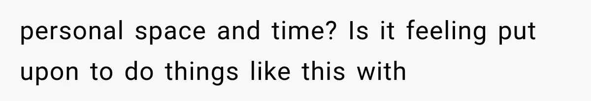 personal space and time? Is it feeling put upon to do things like this with