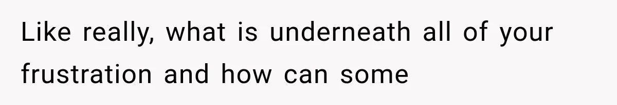 Like really, what is underneath all of your frustration and how can some