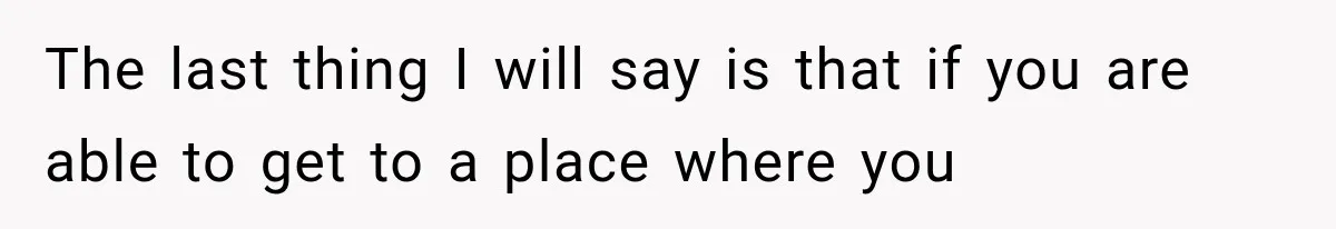 The last thing I will say is that if you are able to get to a place where you