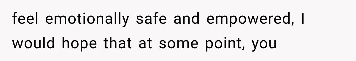 feel emotionally safe and empowered, I would hope that at some point, you