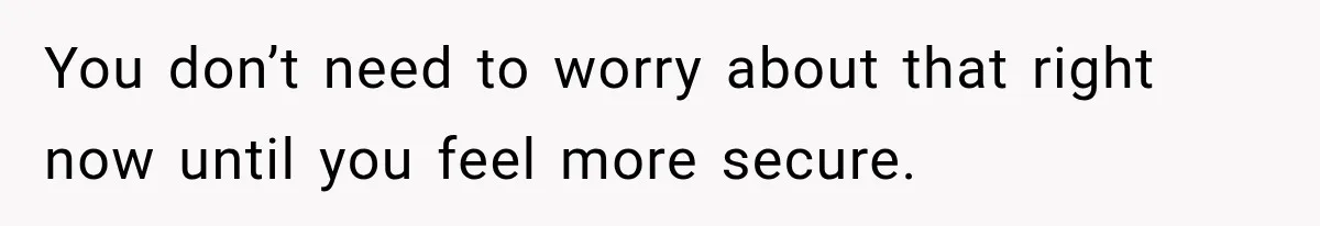 You don’t need to worry about that right now until you feel more secure.