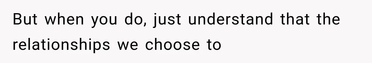But when you do, just understand that the relationships we choose to