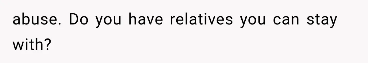 abuse. Do you have relatives you can stay with?