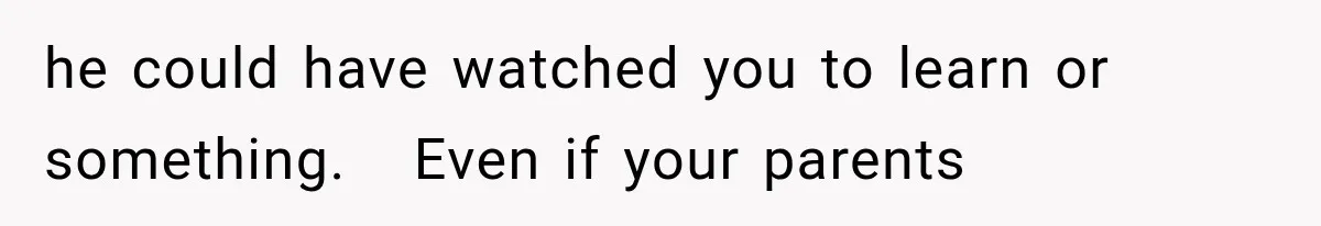 he could have watched you to learn or something.   Even if your parents