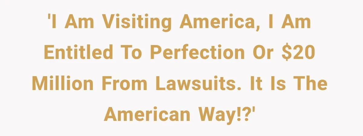 'I am visiting America, I am entitled to perfection or $20 million from lawsuits. It is the American Way!?'