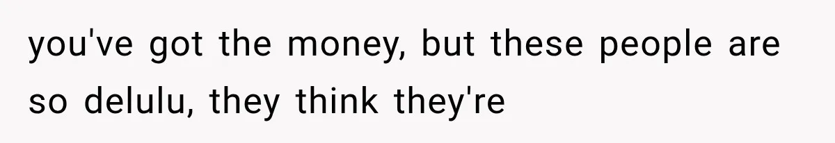you've got the money, but these people are so delulu, they think they're