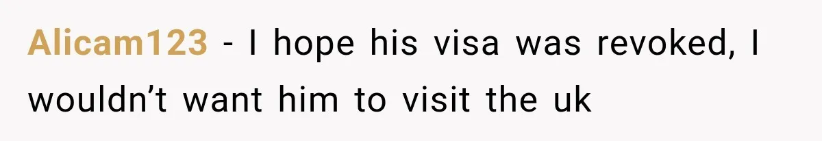 Alicam123 − I hope his visa was revoked, I wouldn’t want him to visit the uk